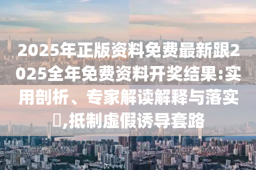 2025年正版资料免费最新跟2025全年免费资料开奖结果:实用剖析、专家解读解释与落实?,抵制虚假诱导套路